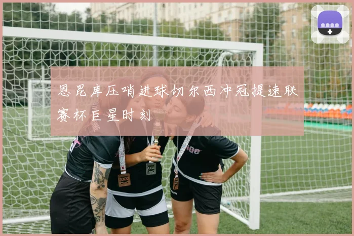 恩昆库压哨进球切尔西冲冠提速联赛杯巨星时刻