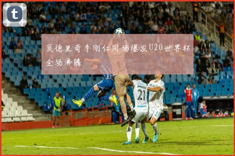 莫德里奇李刚仁同场爆发U20世界杯全场沸腾