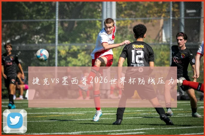 捷克vs墨西哥2026世界杯防线压力