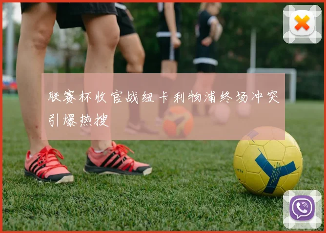 联赛杯收官战纽卡利物浦终场冲突引爆热搜