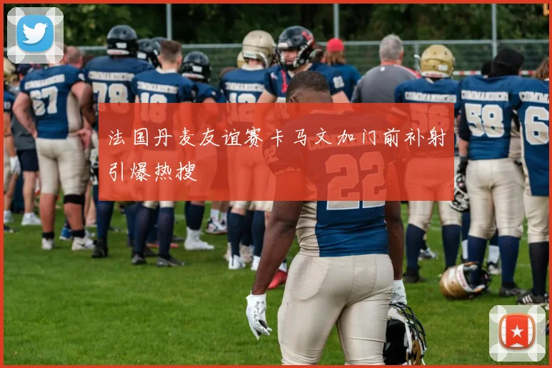 法国丹麦友谊赛卡马文加门前补射引爆热搜