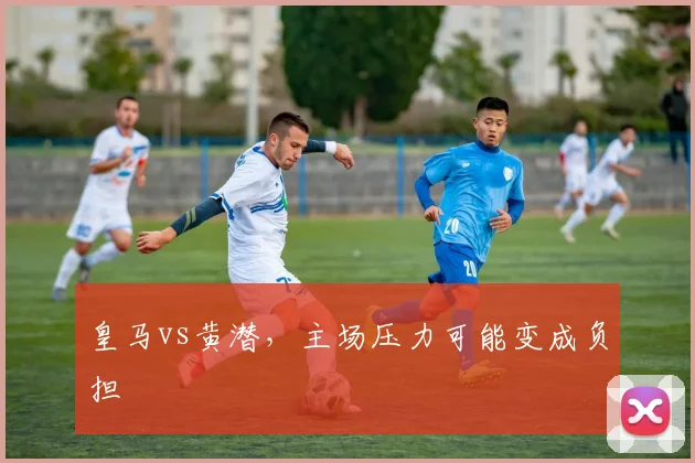 皇马vs黄潜,主场压力可能变成负担