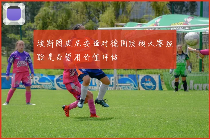埃斯图皮尼安面对德国防线大赛经验是否管用价值评估