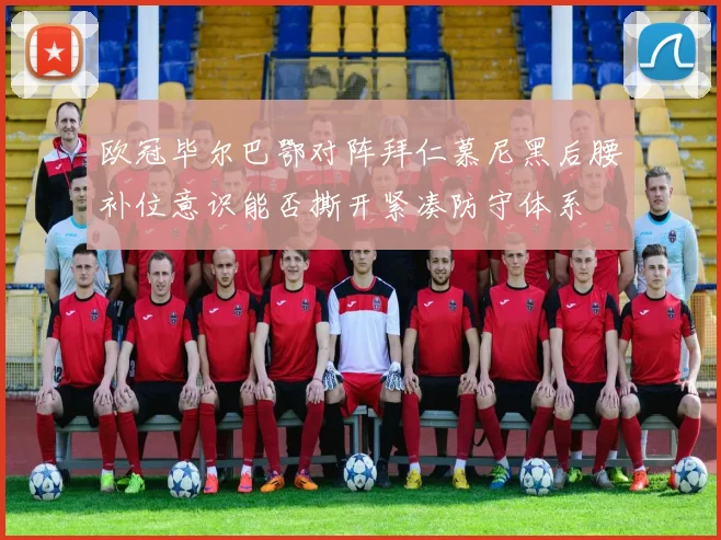 欧冠毕尔巴鄂对阵拜仁慕尼黑后腰补位意识能否撕开紧凑防守体系