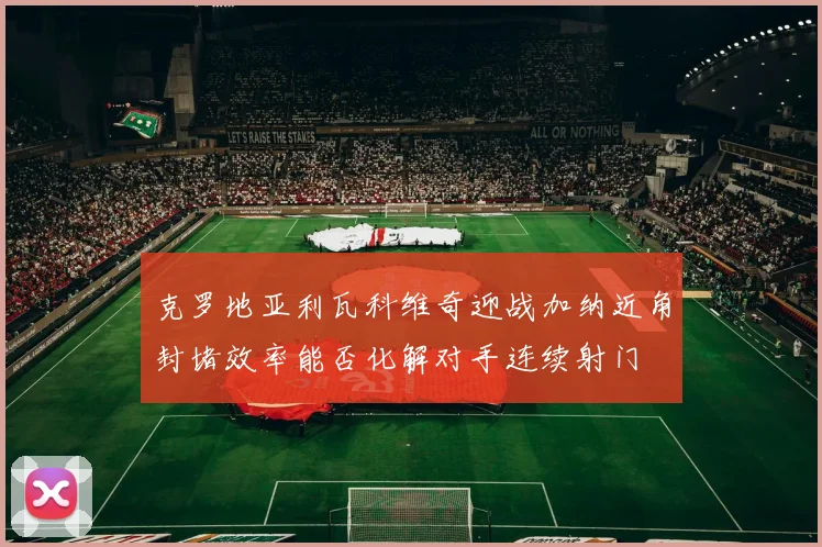 克罗地亚利瓦科维奇迎战加纳近角封堵效率能否化解对手连续射门