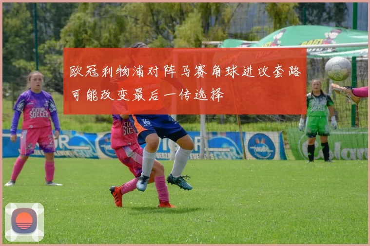 欧冠利物浦对阵马赛角球进攻套路可能改变最后一传选择