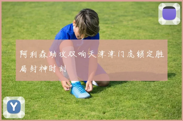 阿利森助攻双响天津津门虎锁定胜局封神时刻