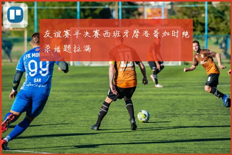 友谊赛半决赛西班牙摩洛哥加时绝杀话题拉满