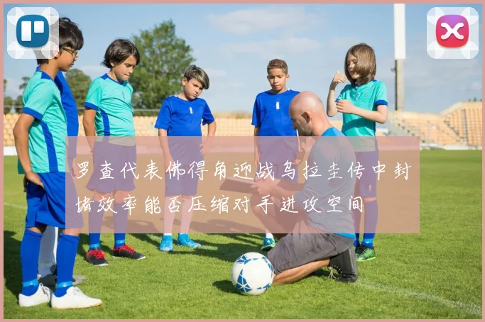 罗查代表佛得角迎战乌拉圭传中封堵效率能否压缩对手进攻空间