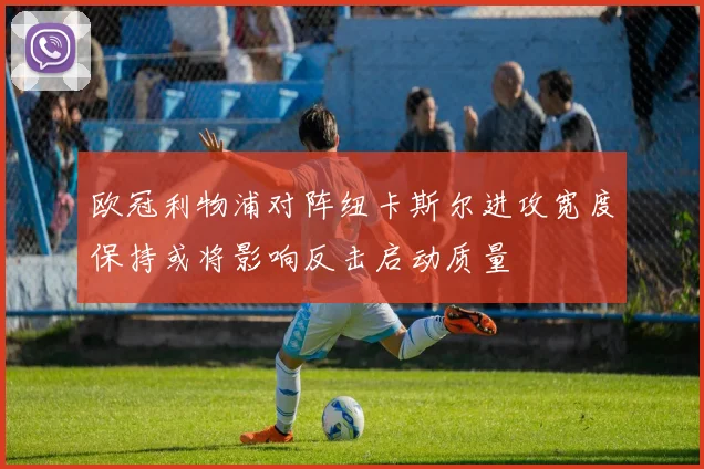 欧冠利物浦对阵纽卡斯尔进攻宽度保持或将影响反击启动质量