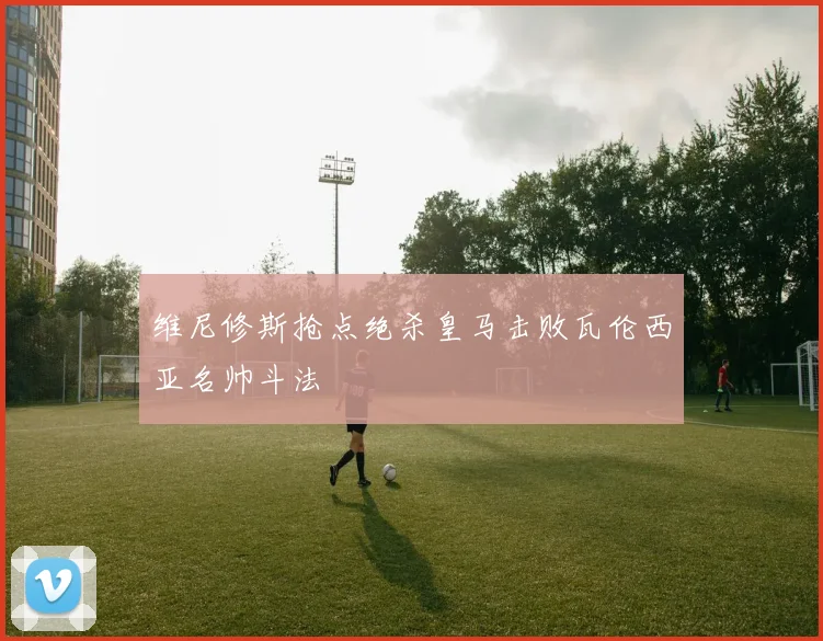 维尼修斯抢点绝杀皇马击败瓦伦西亚名帅斗法