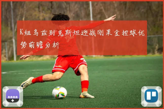 K组乌兹别克斯坦迎战刚果金控球优势前瞻分析