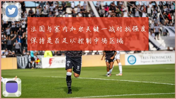 法国与塞内加尔关键一战对抗强度保持是否足以控制中场区域