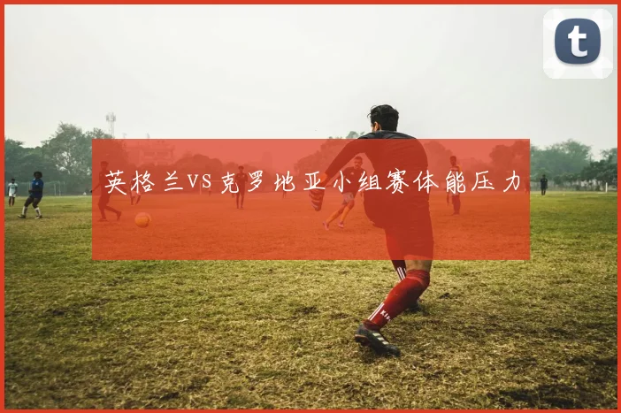 英格兰vs克罗地亚小组赛体能压力