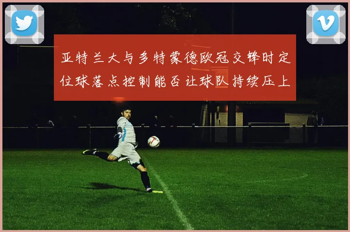 亚特兰大与多特蒙德欧冠交锋时定位球落点控制能否让球队持续压上
