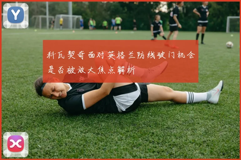 科瓦契奇面对英格兰防线破门机会是否被放大焦点解析