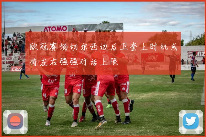 欧冠赛场切尔西边后卫套上时机或将左右强强对话上限
