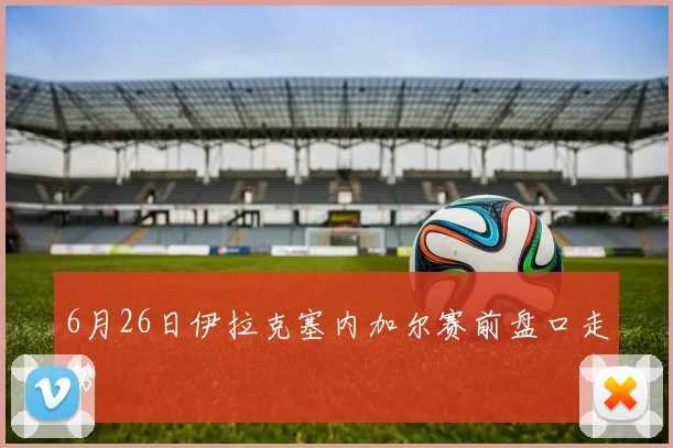 6月26日伊拉克塞内加尔赛前盘口走势