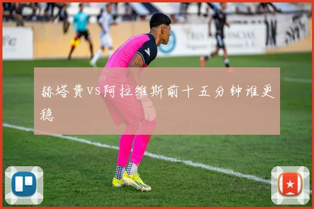 赫塔费vs阿拉维斯前十五分钟谁更稳