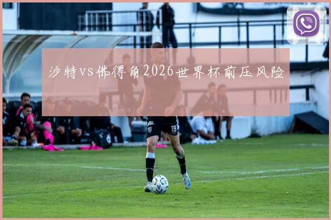 沙特vs佛得角2026世界杯前压风险