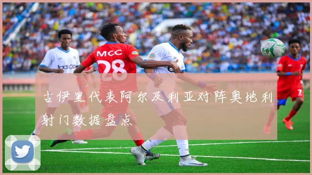 古伊里代表阿尔及利亚对阵奥地利射门数据盘点