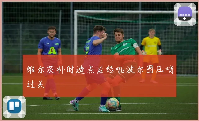 维尔茨补时造点后怒吼波尔图压哨过关