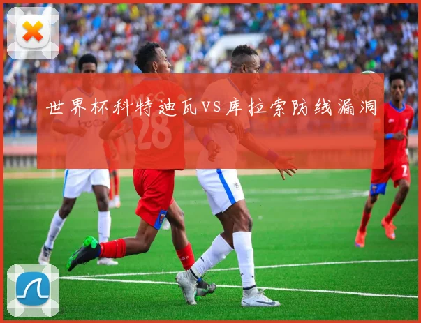 世界杯科特迪瓦vs库拉索防线漏洞