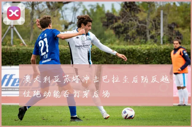 澳大利亚苏塔冲击巴拉圭后防反越位跑动能否打穿后场