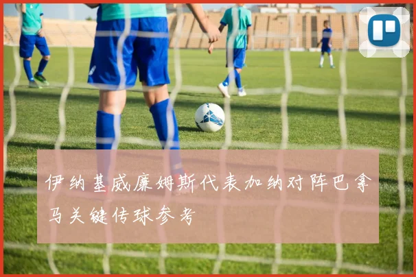 伊纳基威廉姆斯代表加纳对阵巴拿马关键传球参考