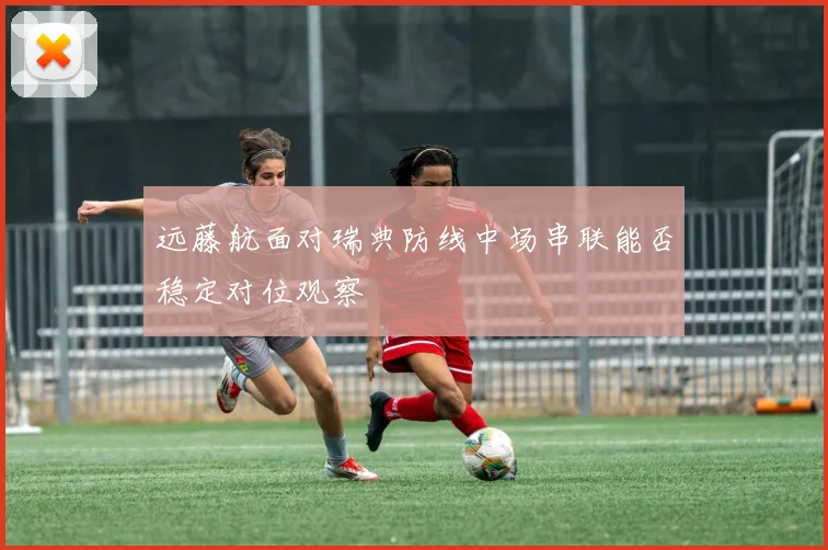 远藤航面对瑞典防线中场串联能否稳定对位观察