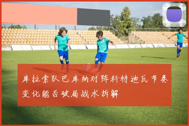 库拉索队巴库纳对阵科特迪瓦节奏变化能否破局战术拆解