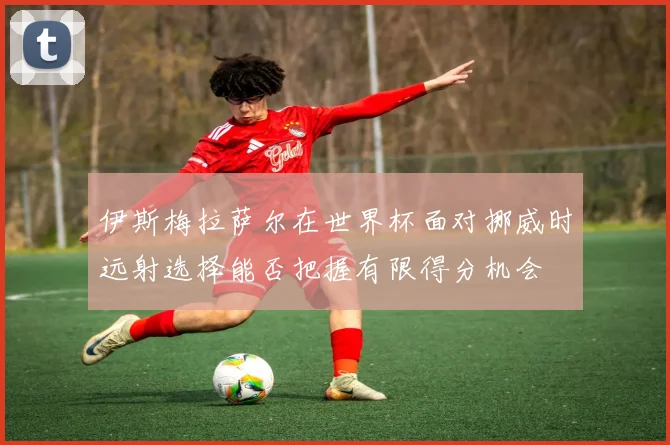 伊斯梅拉萨尔在世界杯面对挪威时远射选择能否把握有限得分机会