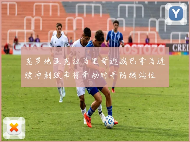 克罗地亚克拉马里奇迎战巴拿马连续冲刺效率将牵动对手防线站位
